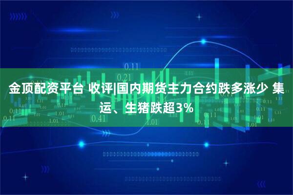 金顶配资平台 收评|国内期货主力合约跌多涨少 集运、生猪跌超3%