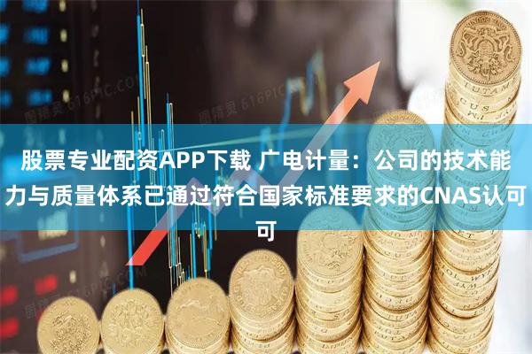 股票专业配资APP下载 广电计量：公司的技术能力与质量体系已通过符合国家标准要求的CNAS认可