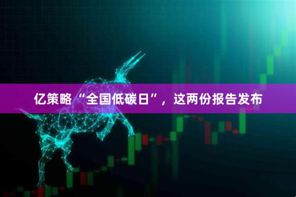 亿策略 “全国低碳日”，这两份报告发布