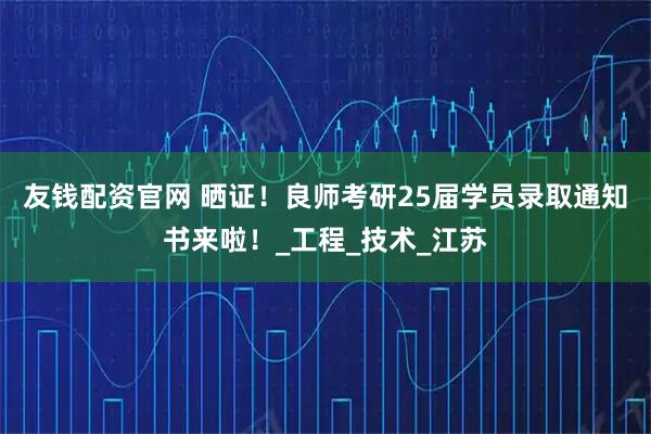 友钱配资官网 晒证！良师考研25届学员录取通知书来啦！_工程_技术_江苏