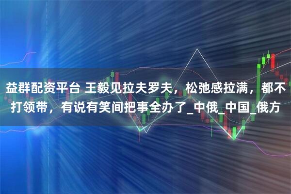 益群配资平台 王毅见拉夫罗夫，松弛感拉满，都不打领带，有说有笑间把事全办了_中俄_中国_俄方