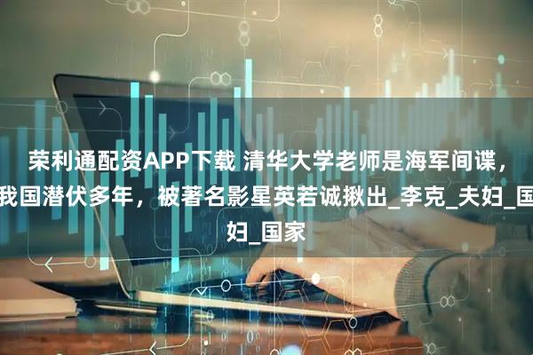 荣利通配资APP下载 清华大学老师是海军间谍，在我国潜伏多年，被著名影星英若诚揪出_李克_夫妇_国家