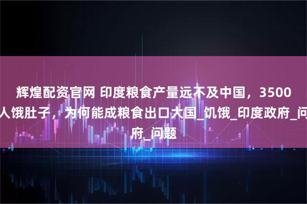 辉煌配资官网 印度粮食产量远不及中国，3500万人饿肚子，为何能成粮食出口大国_饥饿_印度政府_问题