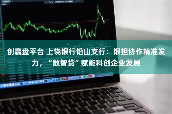 创赢盘平台 上饶银行铅山支行：银担协作精准发力，“数智贷”赋能科创企业发展
