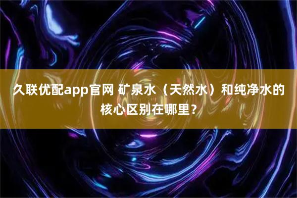 久联优配app官网 矿泉水（天然水）和纯净水的核心区别在哪里？