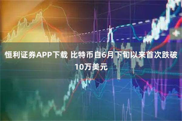 恒利证券APP下载 比特币自6月下旬以来首次跌破10万美元