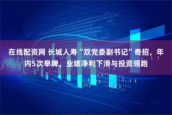 在线配资网 长城人寿“双党委副书记”奇招，年内5次举牌，业绩净利下滑与投资领跑