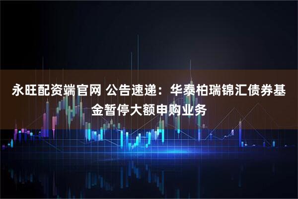 永旺配资端官网 公告速递：华泰柏瑞锦汇债券基金暂停大额申购业务