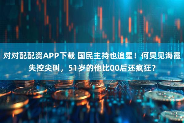 对对配配资APP下载 国民主持也追星！何炅见海霞失控尖叫，51岁的他比00后还疯狂？