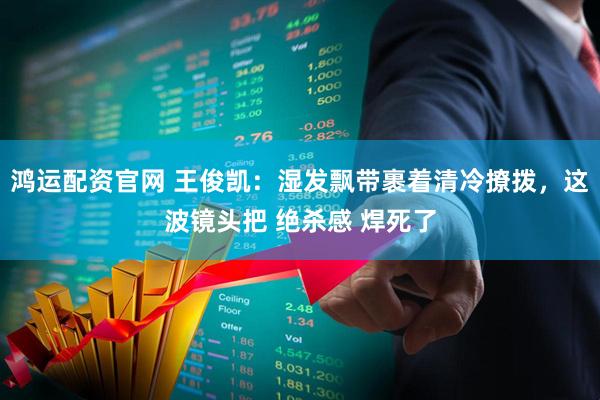 鸿运配资官网 王俊凯：湿发飘带裹着清冷撩拨，这波镜头把 绝杀感 焊死了