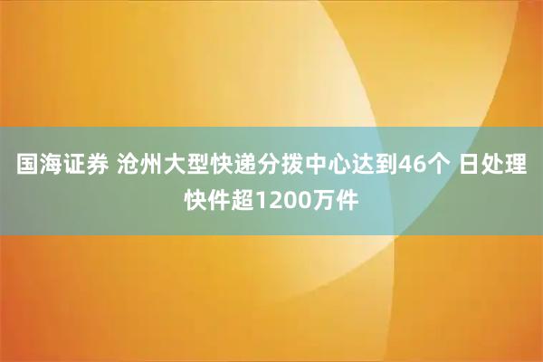 国海证券 沧州大型快递分拨中心达到46个 日处理快件超1200万件