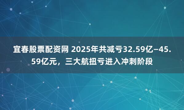 宜春股票配资网 2025年共减亏32.59亿—45.59亿元，三大航扭亏进入冲刺阶段