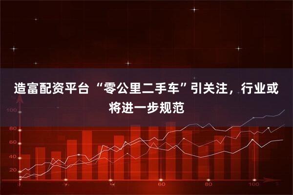 造富配资平台 “零公里二手车”引关注，行业或将进一步规范