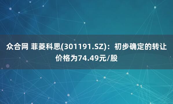 众合网 菲菱科思(301191.SZ)：初步确定的转让价格为74.49元/股