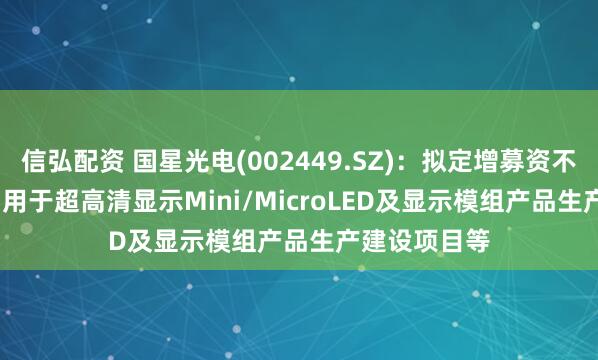 信弘配资 国星光电(002449.SZ)：拟定增募资不超9.81亿元 用于超高清显示Mini/MicroLED及显示模组产品生产建设项目等