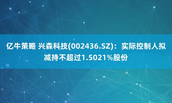 亿牛策略 兴森科技(002436.SZ)：实际控制人拟减持不超过1.5021%股份