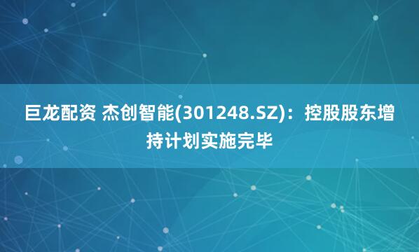 巨龙配资 杰创智能(301248.SZ)：控股股东增持计划实施完毕