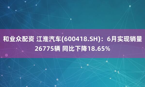 和业众配资 江淮汽车(600418.SH)：6月实现销量26775辆 同比下降18.65%