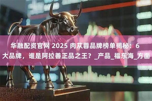 华融配资官网 2025 肉苁蓉品牌榜单揭秘：6 大品牌，谁是阿拉善正品之王？_产品_福东海_方面