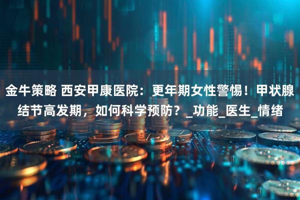 金牛策略 西安甲康医院：更年期女性警惕！甲状腺结节高发期，如何科学预防？_功能_医生_情绪