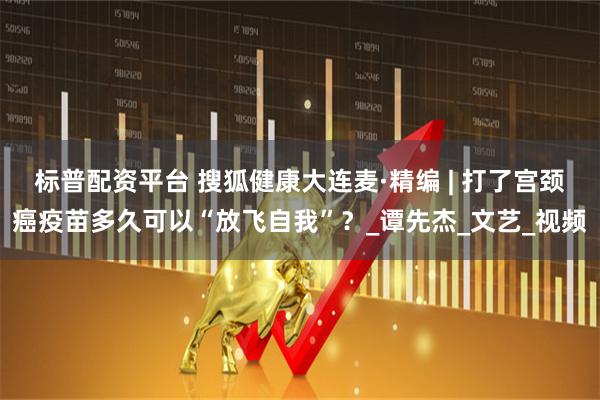 标普配资平台 搜狐健康大连麦·精编 | 打了宫颈癌疫苗多久可以“放飞自我”？_谭先杰_文艺_视频