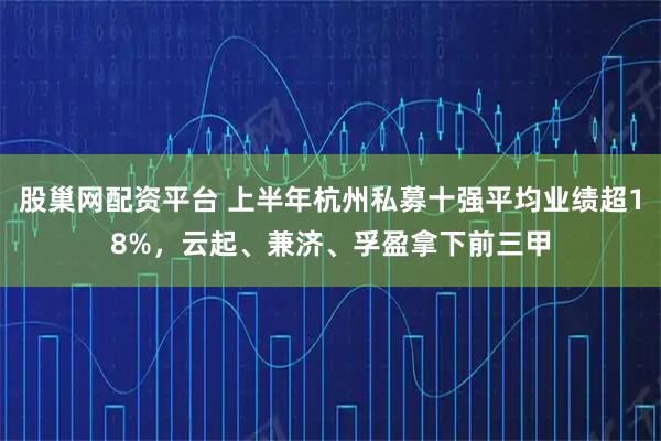 股巢网配资平台 上半年杭州私募十强平均业绩超18%，云起、兼济、孚盈拿下前三甲