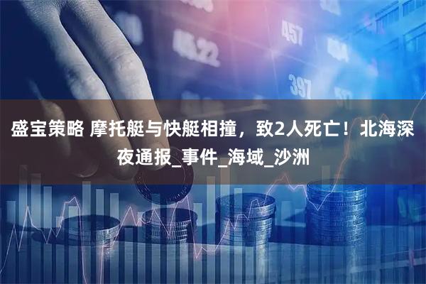 盛宝策略 摩托艇与快艇相撞，致2人死亡！北海深夜通报_事件_海域_沙洲