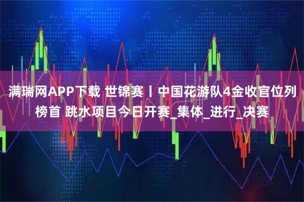 满瑞网APP下载 世锦赛丨中国花游队4金收官位列榜首 跳水项目今日开赛_集体_进行_决赛
