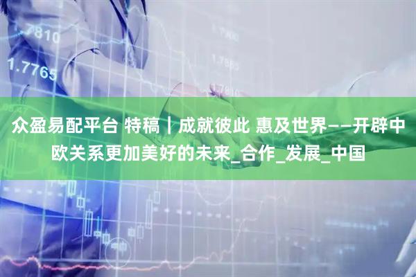 众盈易配平台 特稿｜成就彼此 惠及世界——开辟中欧关系更加美好的未来_合作_发展_中国