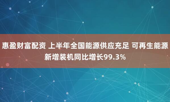 惠盈财富配资 上半年全国能源供应充足 可再生能源新增装机同比增长99.3%
