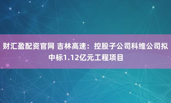 财汇盈配资官网 吉林高速：控股子公司科维公司拟中标1.12亿元工程项目