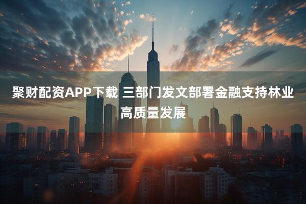 聚财配资APP下载 三部门发文部署金融支持林业高质量发展