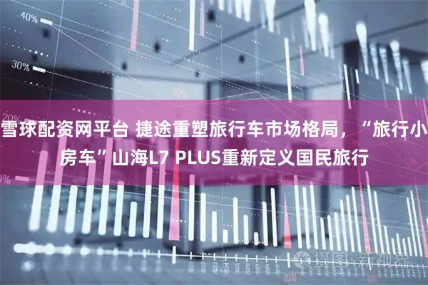 雪球配资网平台 捷途重塑旅行车市场格局，“旅行小房车”山海L7 PLUS重新定义国民旅行