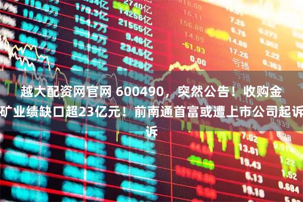 越大配资网官网 600490，突然公告！收购金矿业绩缺口超23亿元！前南通首富或遭上市公司起诉
