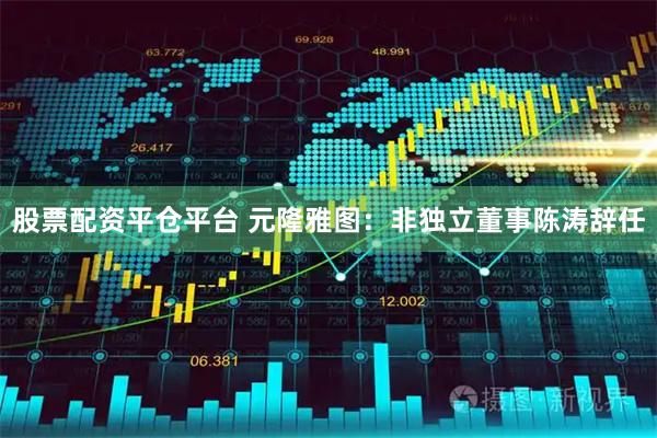 股票配资平仓平台 元隆雅图：非独立董事陈涛辞任