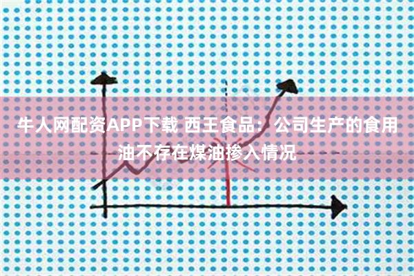 牛人网配资APP下载 西王食品：公司生产的食用油不存在煤油掺入情况