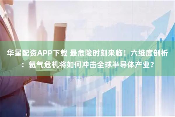 华星配资APP下载 最危险时刻来临！六维度剖析：氦气危机将如何冲击全球半导体产业？
